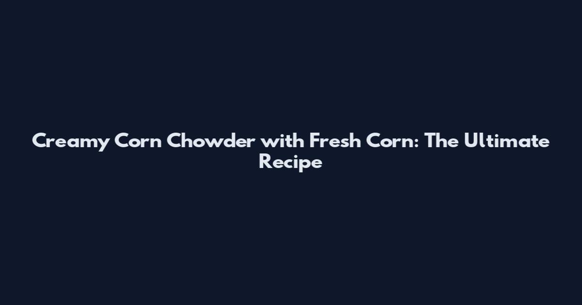 Creamy Corn Chowder with Fresh Corn: The Ultimate Recipe