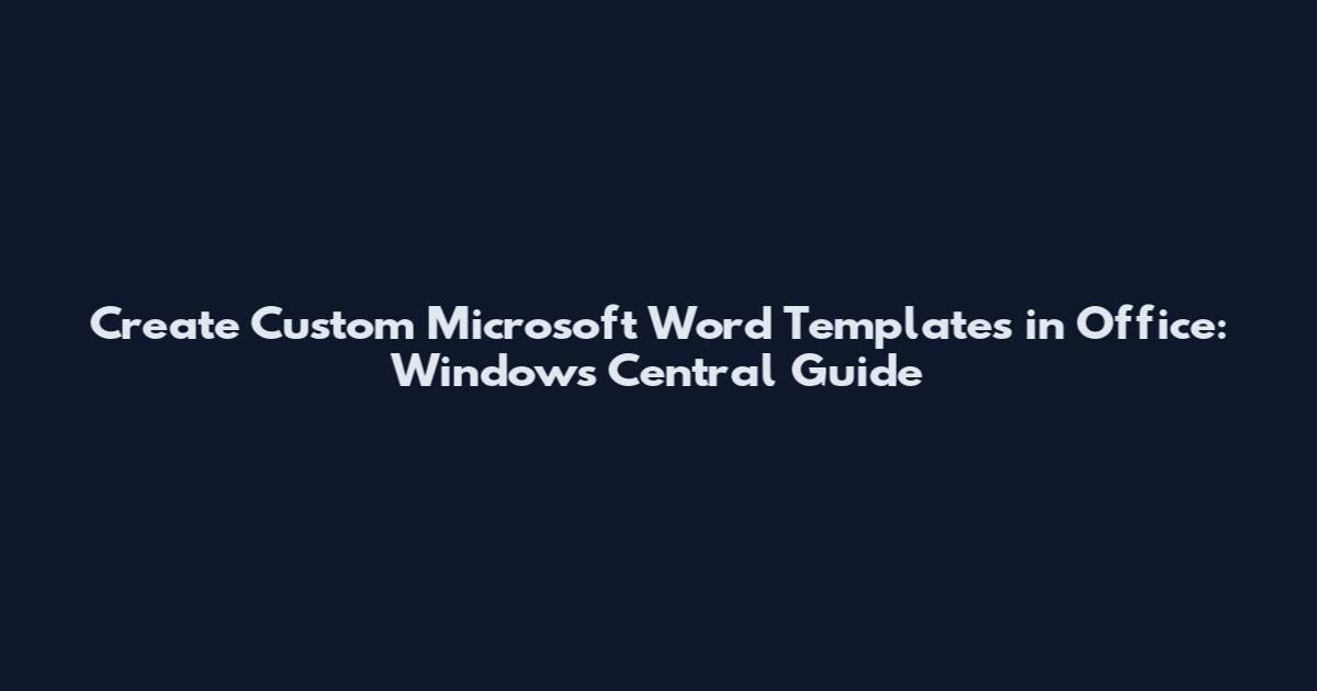 Create Custom Microsoft Word Templates in Office: Windows Central Guide