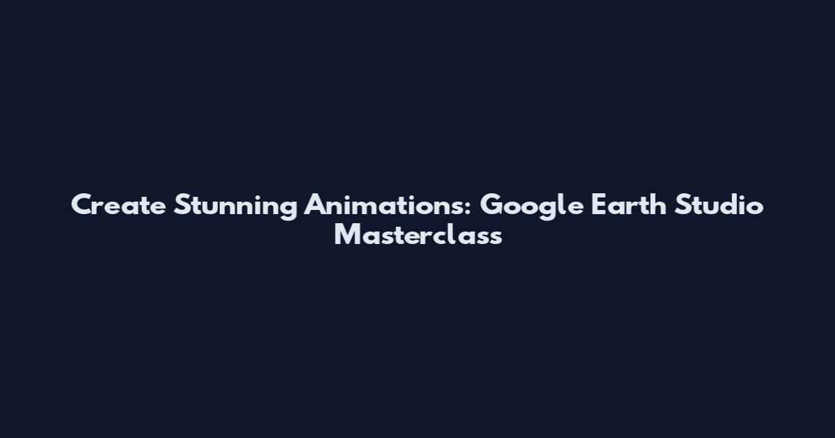 Create Stunning Animations: Google Earth Studio Masterclass