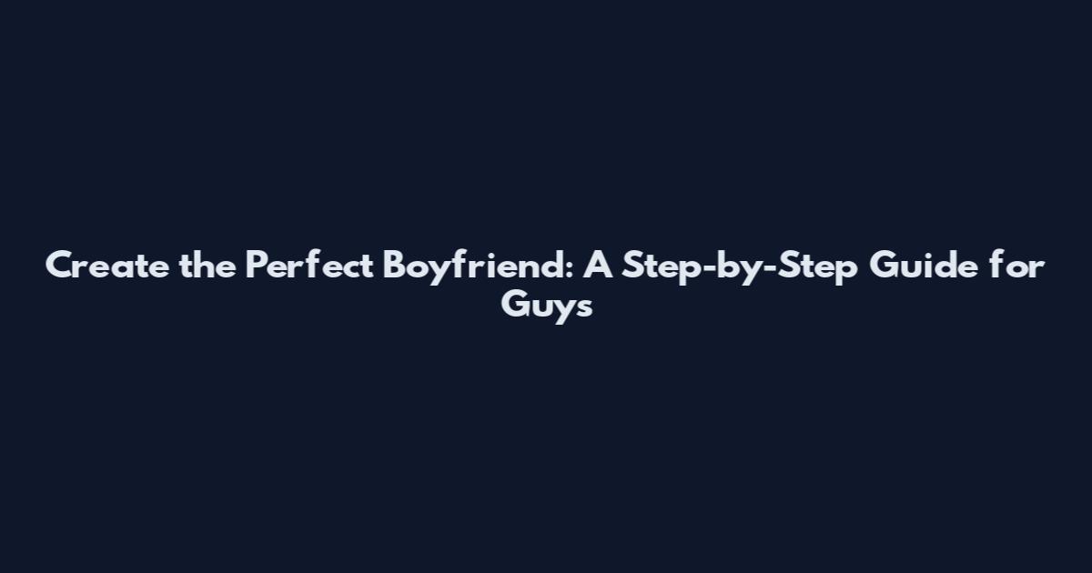 Create the Perfect Boyfriend: A Step-by-Step Guide for Guys