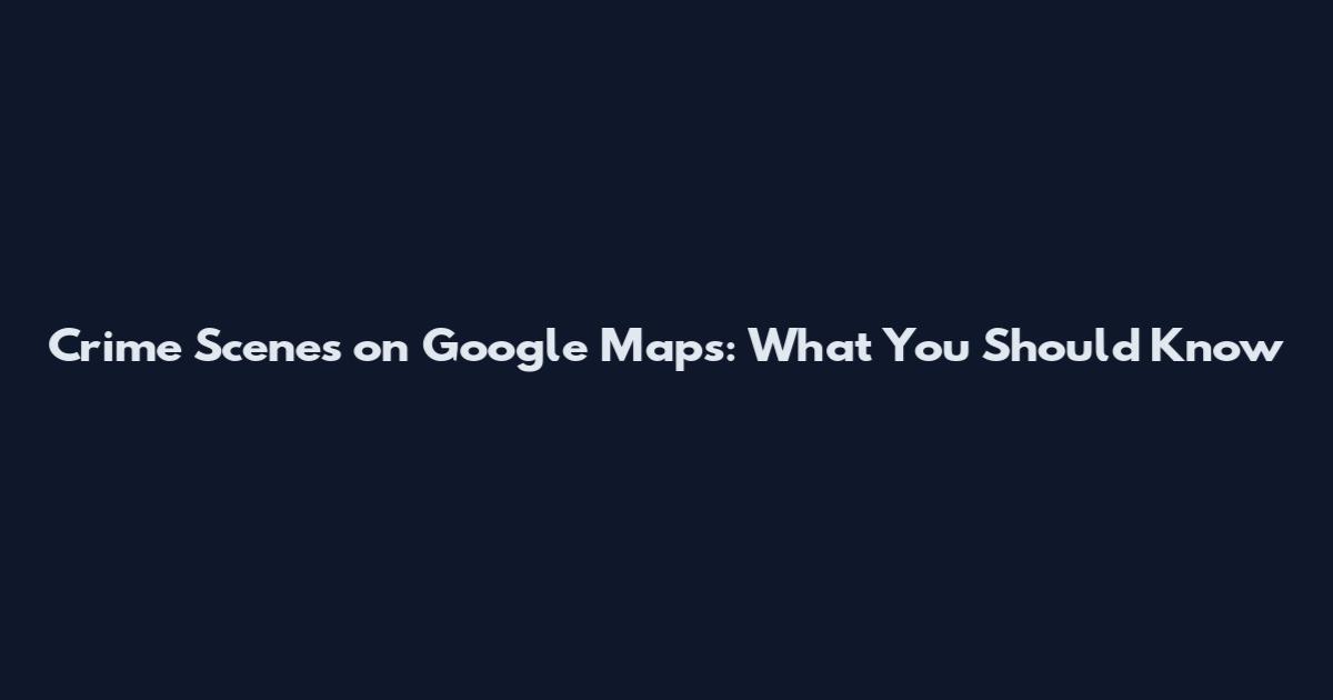 Crime Scenes on Google Maps: What You Should Know