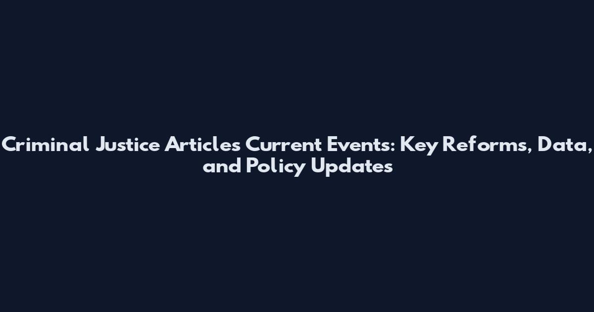 Criminal Justice Articles Current Events: Key Reforms, Data, and Policy Updates
