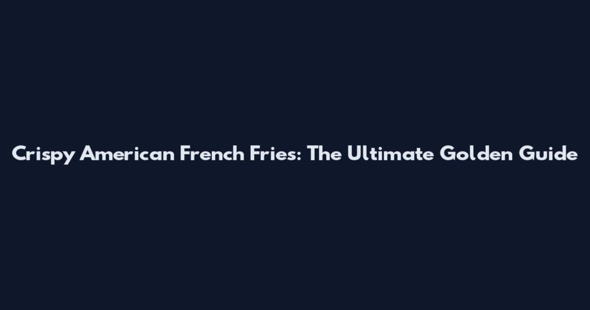 Crispy American French Fries: The Ultimate Golden Guide