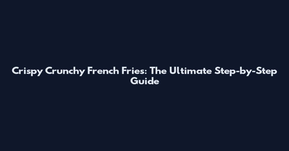 Crispy Crunchy French Fries: The Ultimate Step-by-Step Guide