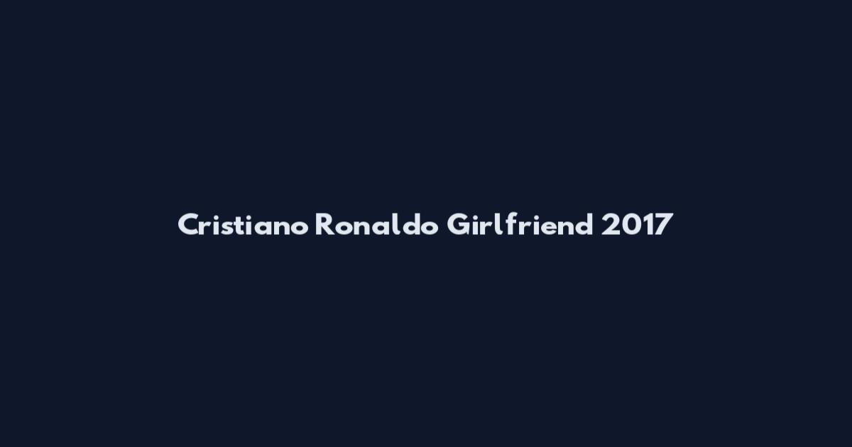 Cristiano Ronaldo Girlfriend 2017