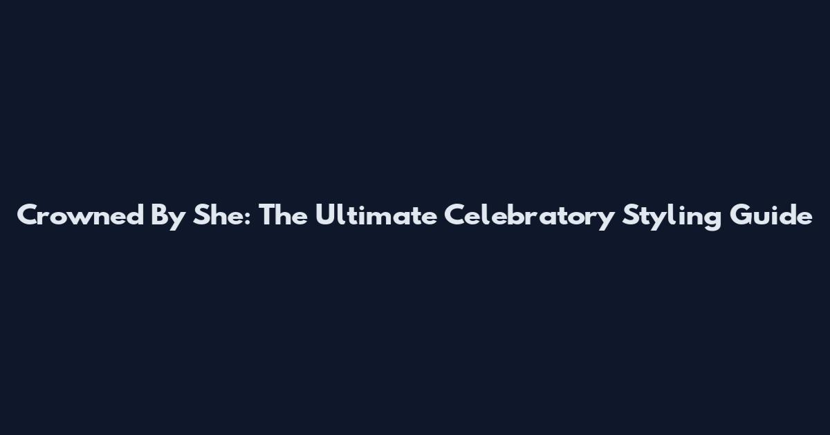 Crowned By She: The Ultimate Celebratory Styling Guide
