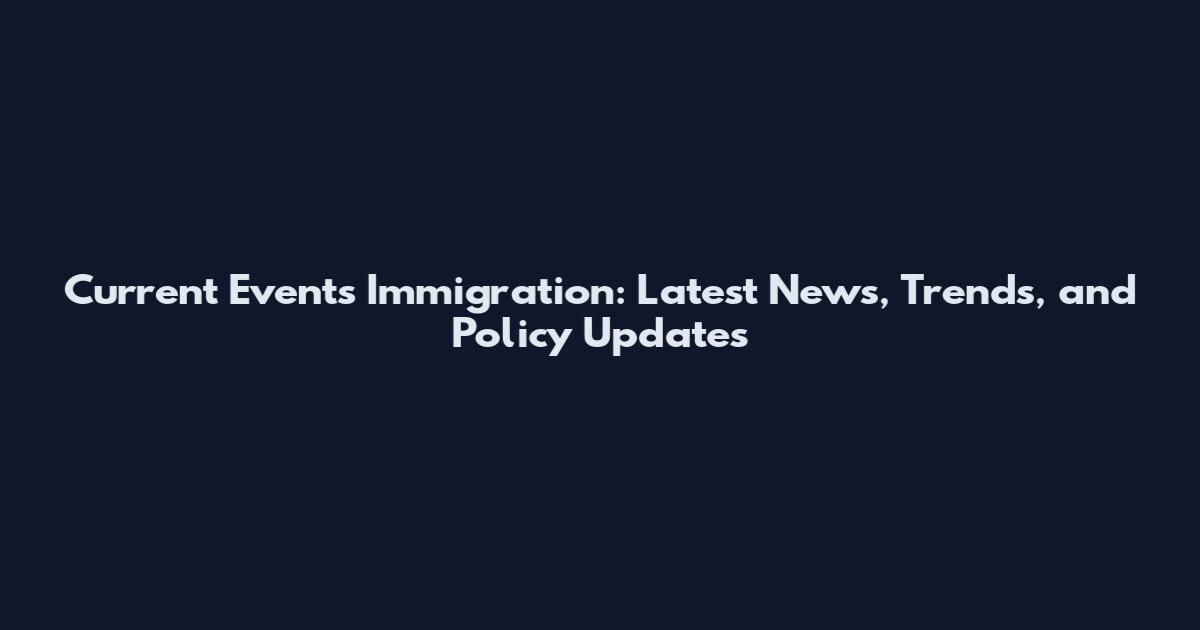 Current Events Immigration: Latest News, Trends, and Policy Updates