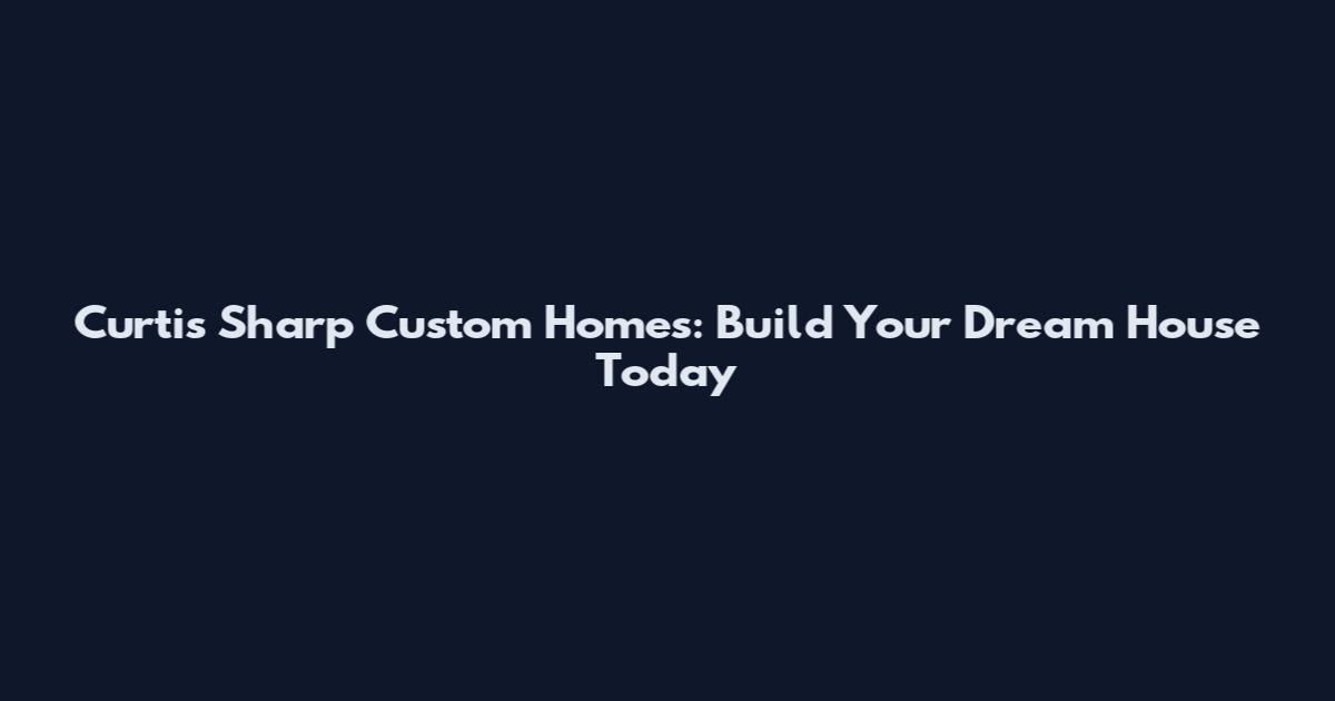 Curtis Sharp Custom Homes: Build Your Dream House Today