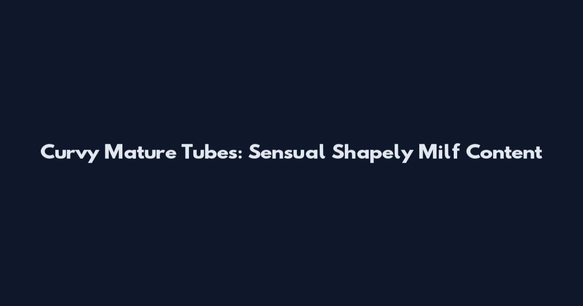 Curvy Mature Tubes: Sensual Shapely Milf Content