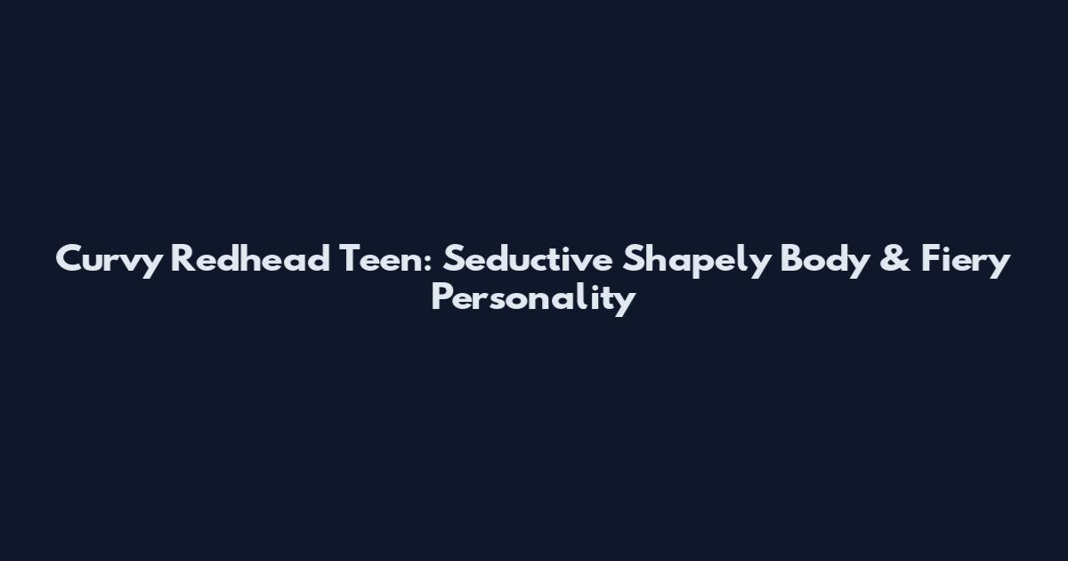 Curvy Redhead Teen: Seductive Shapely Body & Fiery Personality