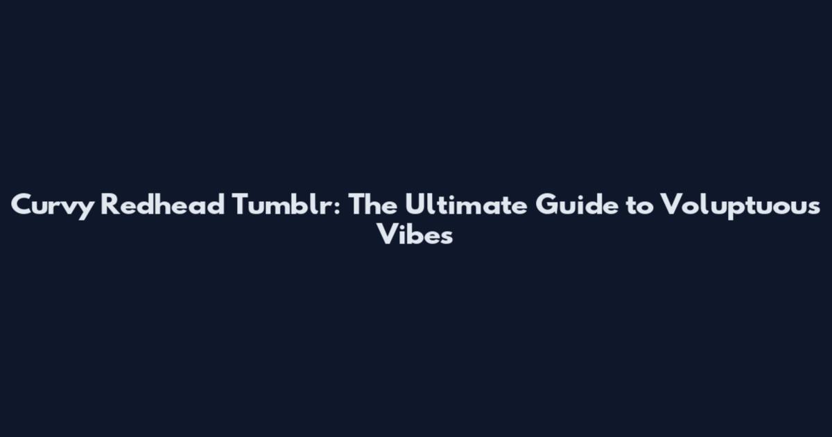 Curvy Redhead Tumblr: The Ultimate Guide to Voluptuous Vibes