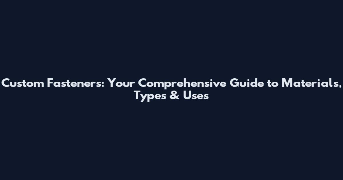 Custom Fasteners: Your Comprehensive Guide to Materials, Types & Uses