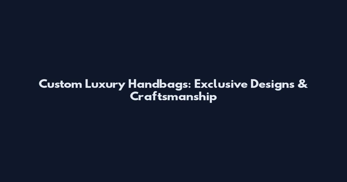 Custom Luxury Handbags: Exclusive Designs & Craftsmanship