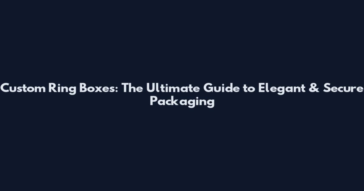 Custom Ring Boxes: The Ultimate Guide to Elegant & Secure Packaging