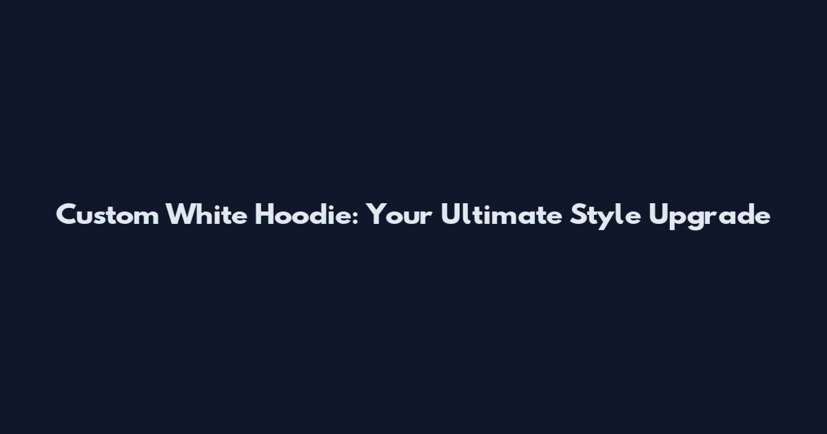 Custom White Hoodie: Your Ultimate Style Upgrade