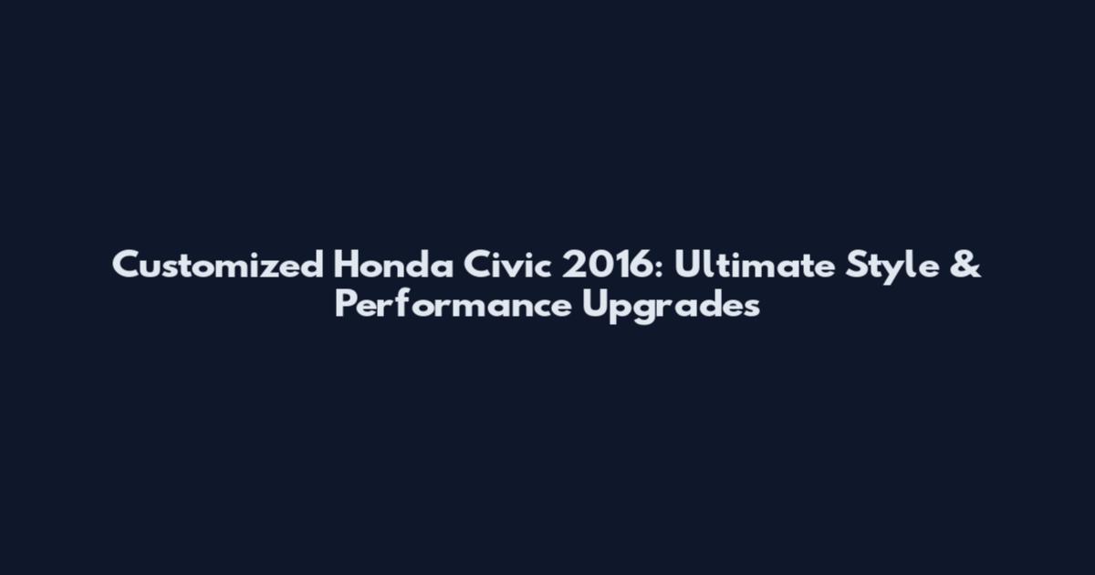 Customized Honda Civic 2016: Ultimate Style & Performance Upgrades