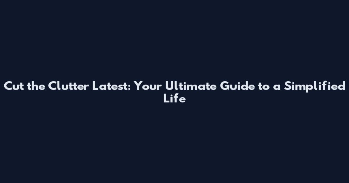 Cut the Clutter Latest: Your Ultimate Guide to a Simplified Life