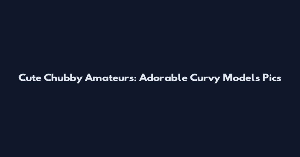 Cute Chubby Amateurs: Adorable Curvy Models Pics