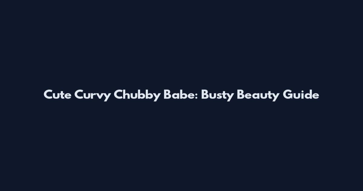 Cute Curvy Chubby Babe: Busty Beauty Guide