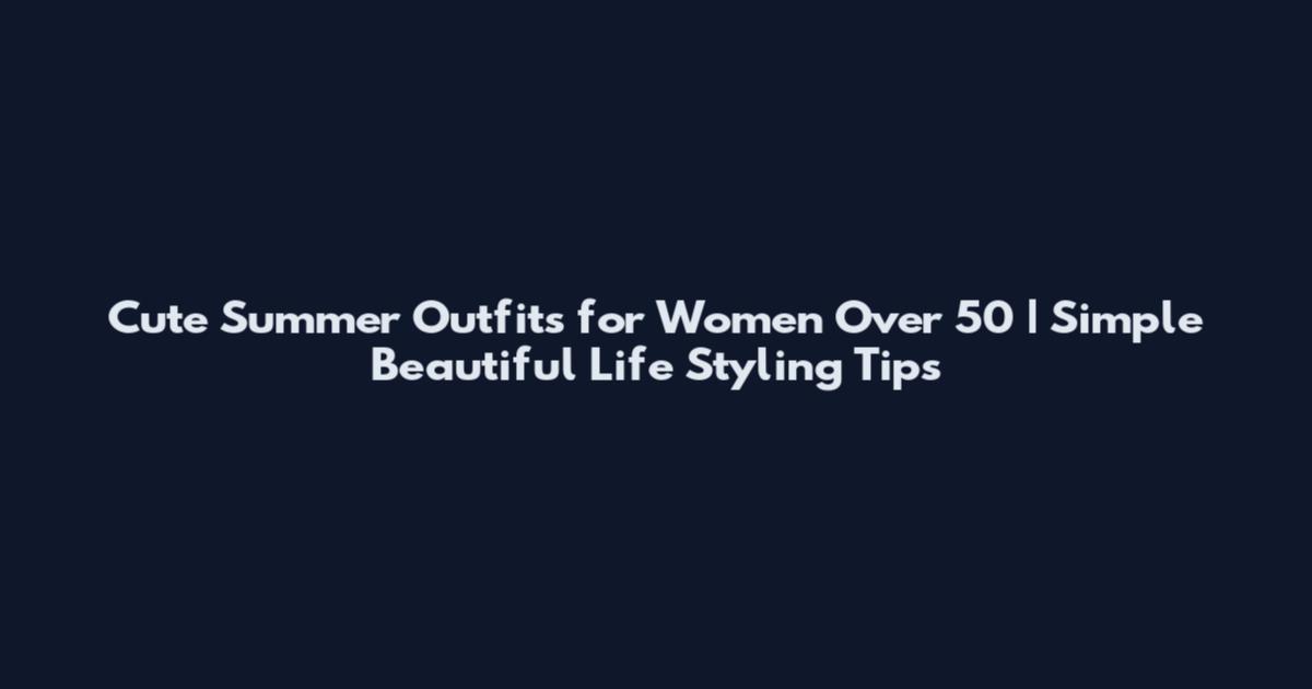 Cute Summer Outfits for Women Over 50 | Simple Beautiful Life Styling Tips