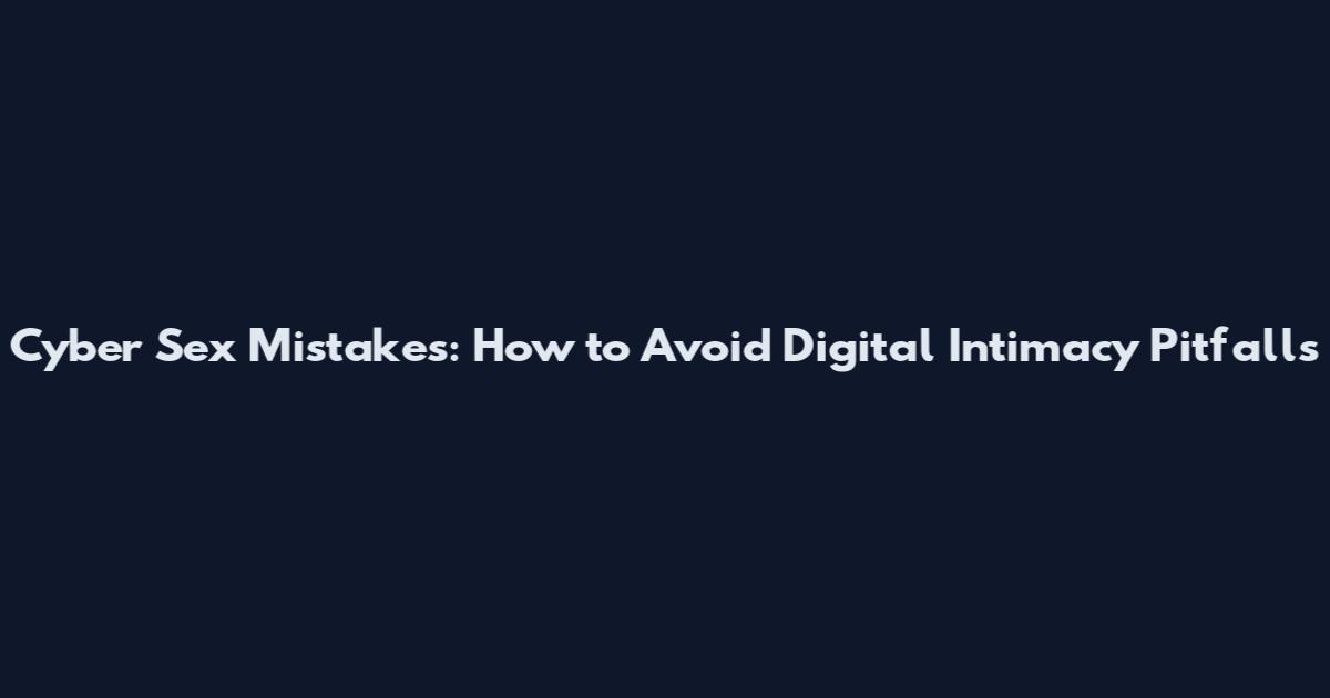 Cyber Sex Mistakes: How to Avoid Digital Intimacy Pitfalls