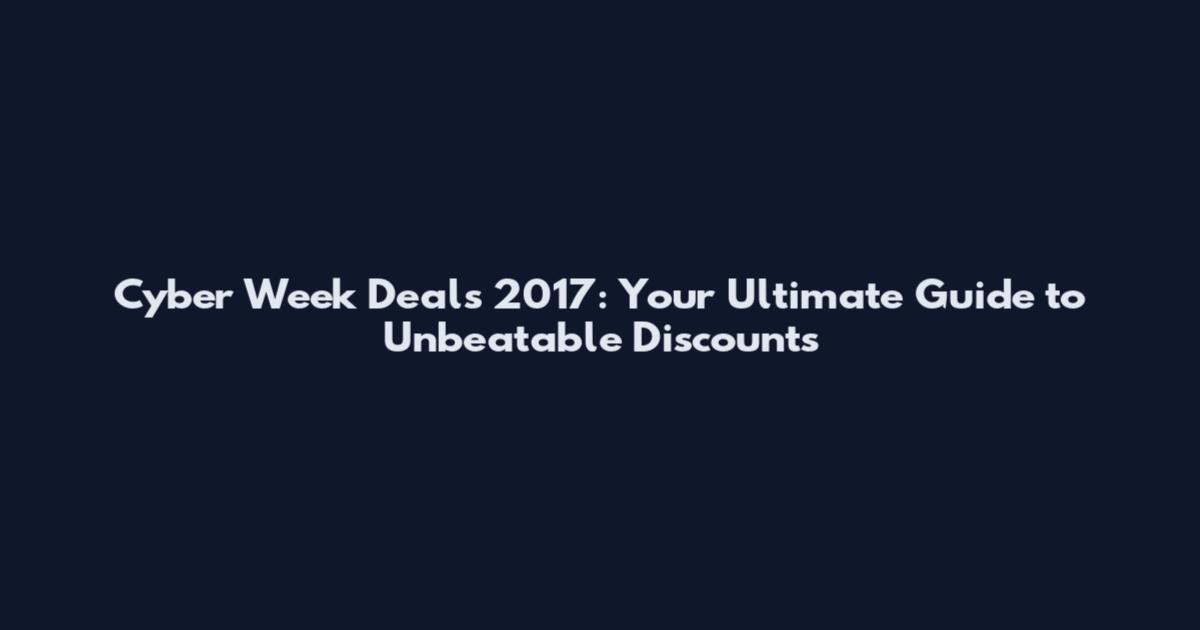 Cyber Week Deals 2017: Your Ultimate Guide to Unbeatable Discounts