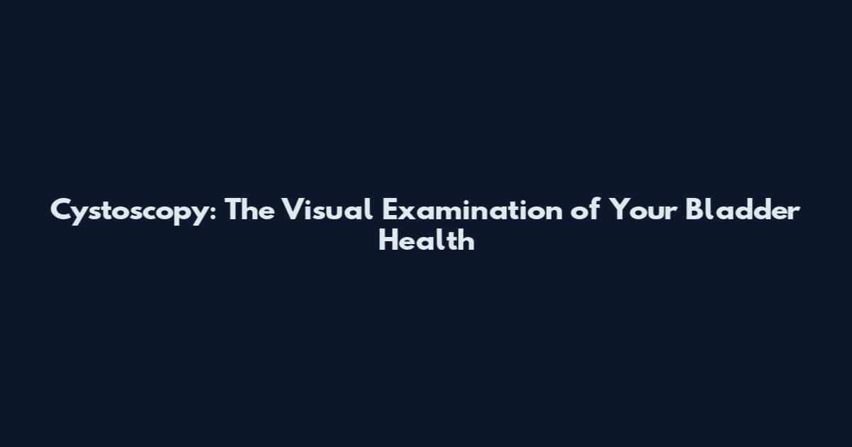 Cystoscopy: The Visual Examination of Your Bladder Health