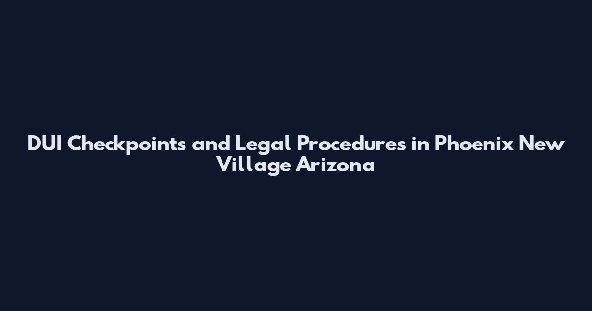 DUI Checkpoints and Legal Procedures in Phoenix New Village Arizona