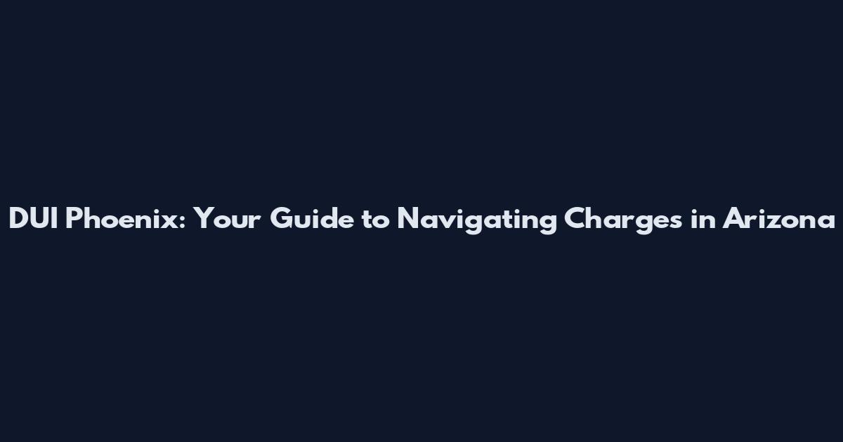DUI Phoenix: Your Guide to Navigating Charges in Arizona