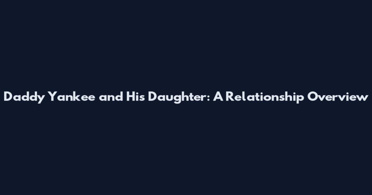 Daddy Yankee and His Daughter: A Relationship Overview