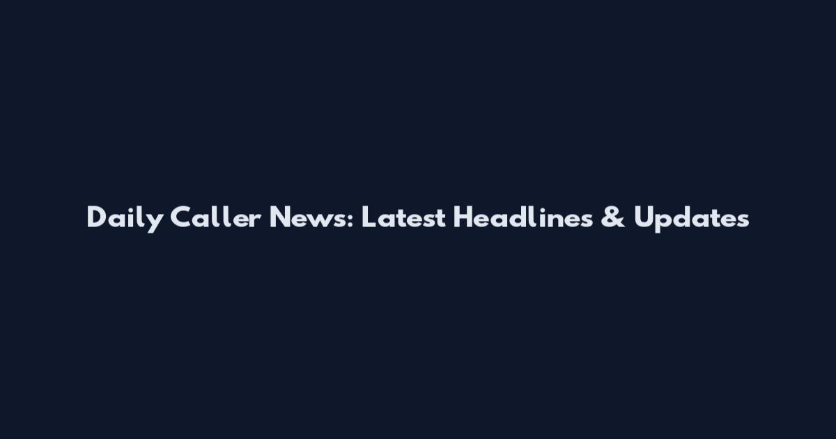Daily Caller News: Latest Headlines & Updates