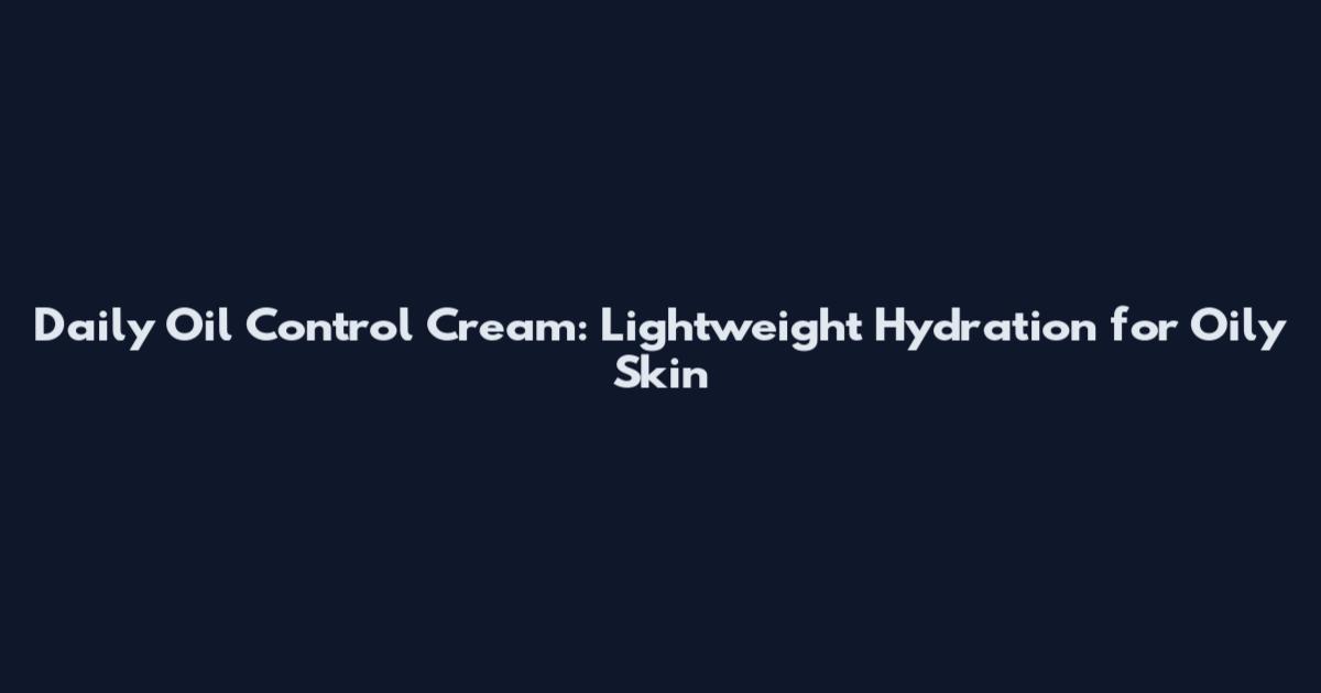 Daily Oil Control Cream: Lightweight Hydration for Oily Skin