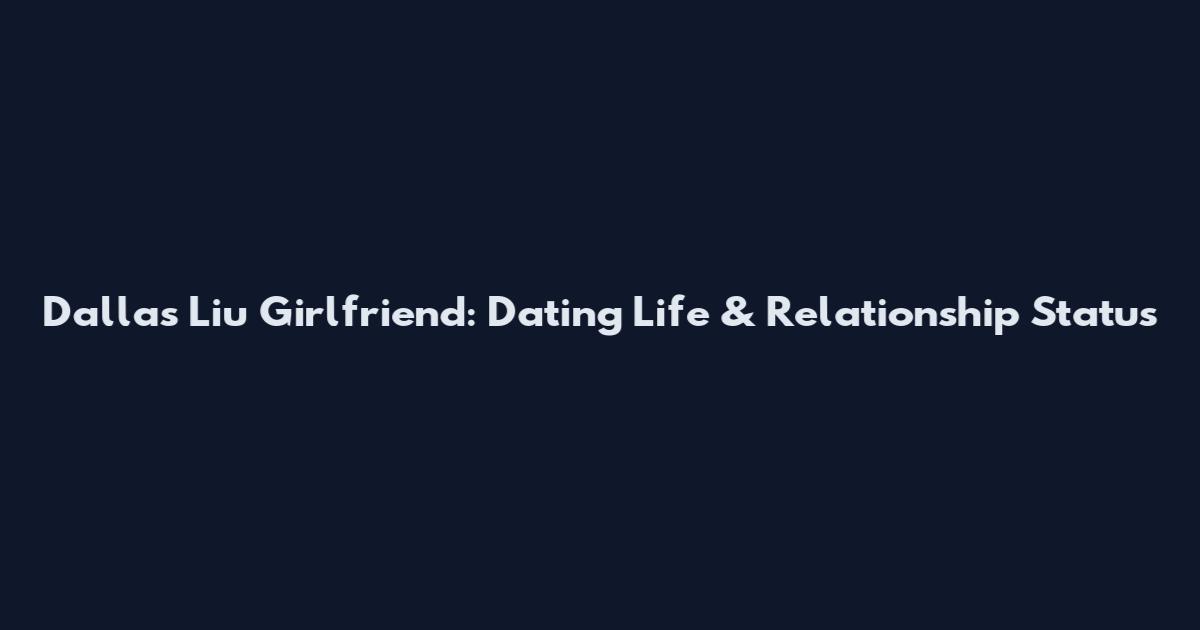 Dallas Liu Girlfriend: Dating Life & Relationship Status