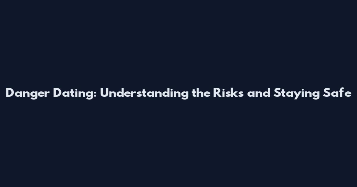 Danger Dating: Understanding the Risks and Staying Safe