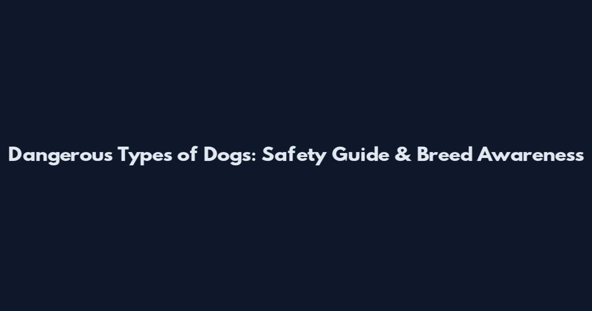 Dangerous Types of Dogs: Safety Guide & Breed Awareness