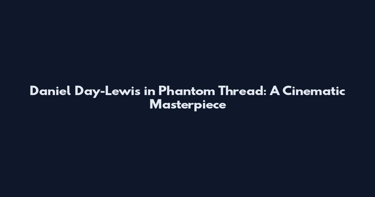 Daniel Day-Lewis in Phantom Thread: A Cinematic Masterpiece