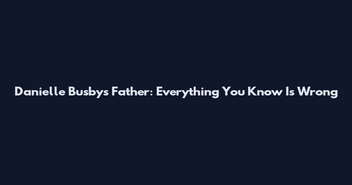Danielle Busby's Father: Everything You Know Is Wrong