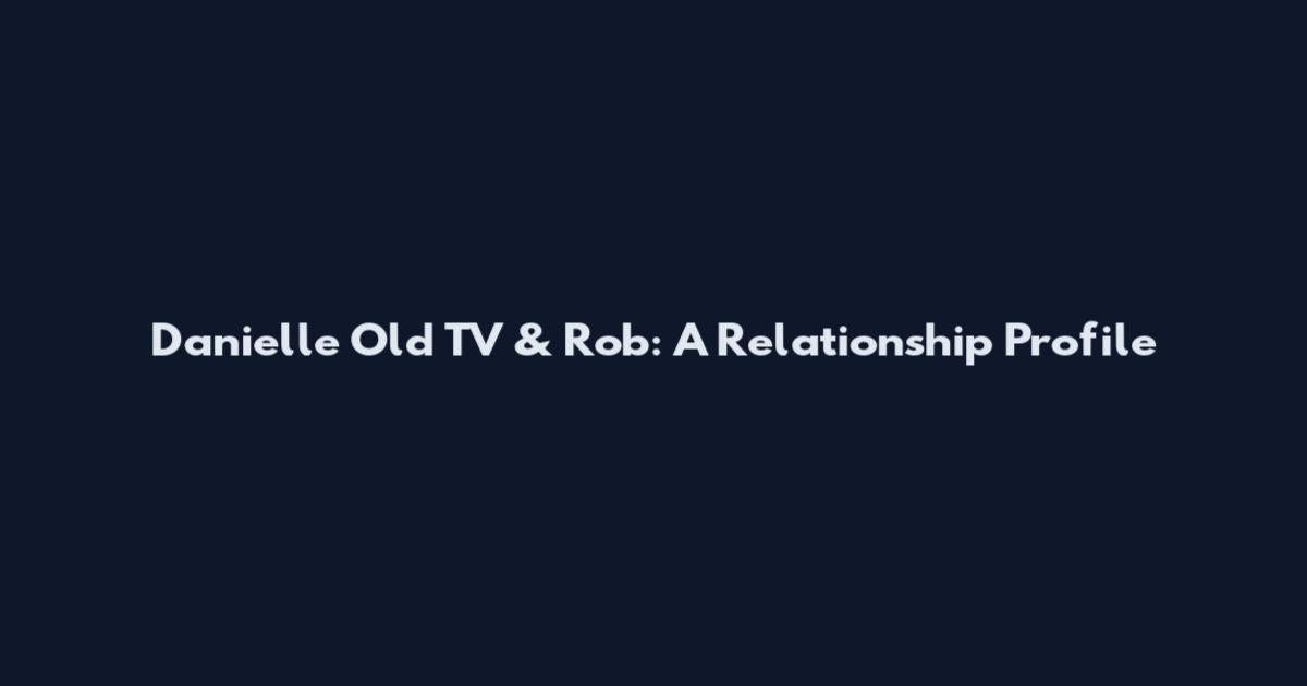 Danielle Old TV & Rob: A Relationship Profile