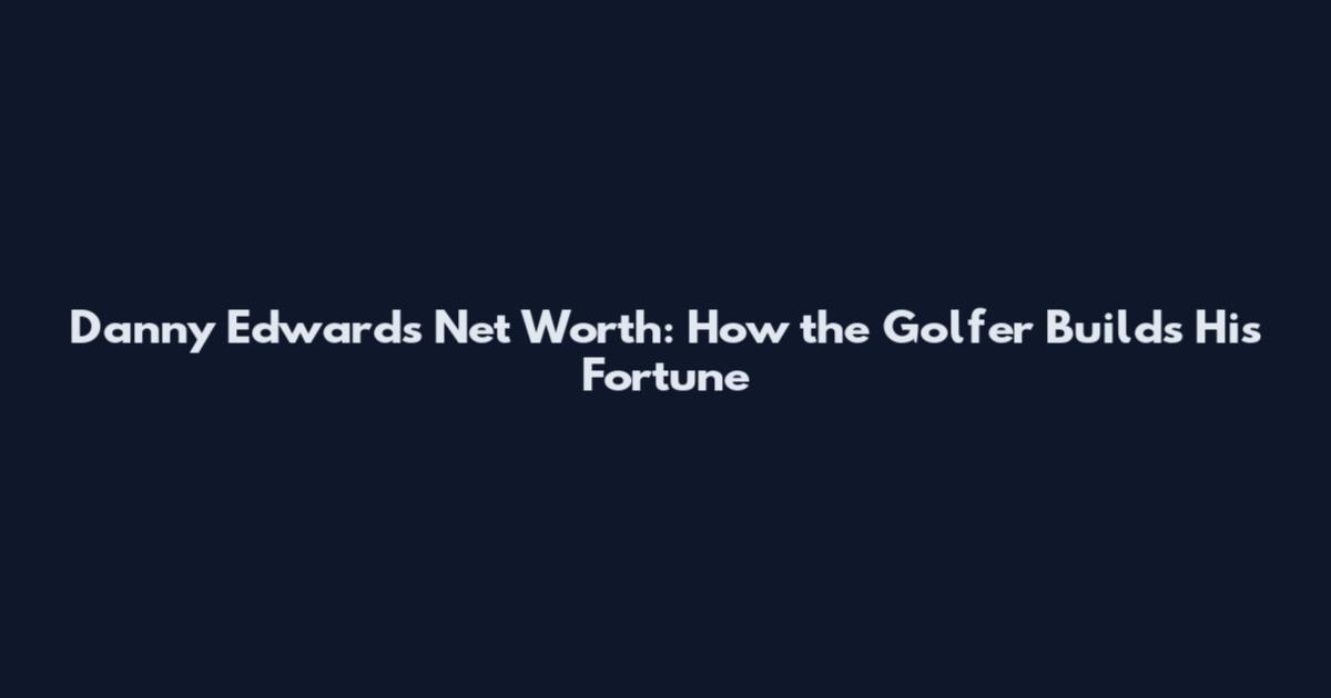 Danny Edwards Net Worth: How the Golfer Builds His Fortune
