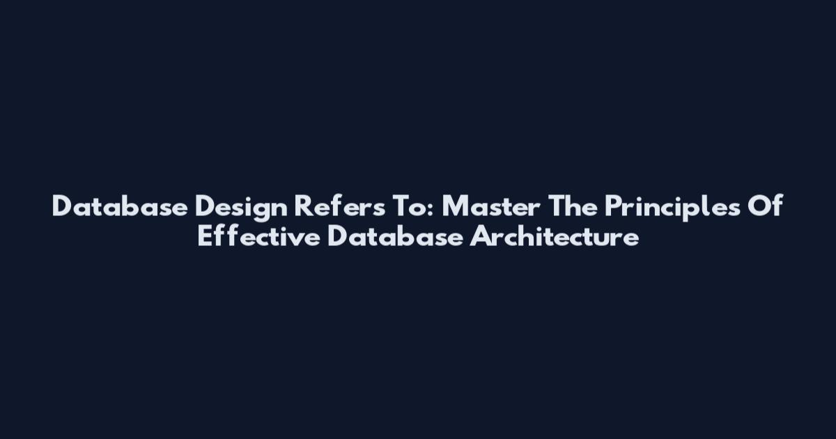 Database Design Refers To: Master The Principles Of Effective Database Architecture
