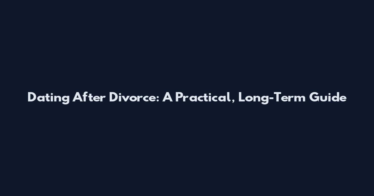 Dating After Divorce: A Practical, Long-Term Guide