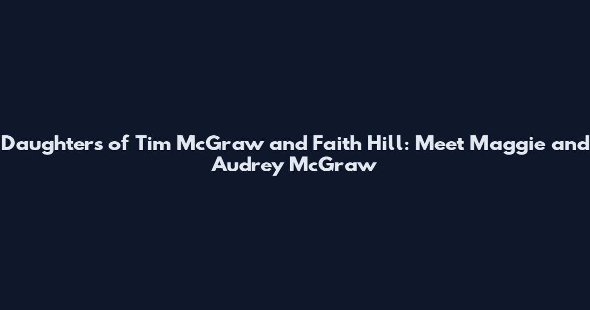 Daughters of Tim McGraw and Faith Hill: Meet Maggie and Audrey McGraw