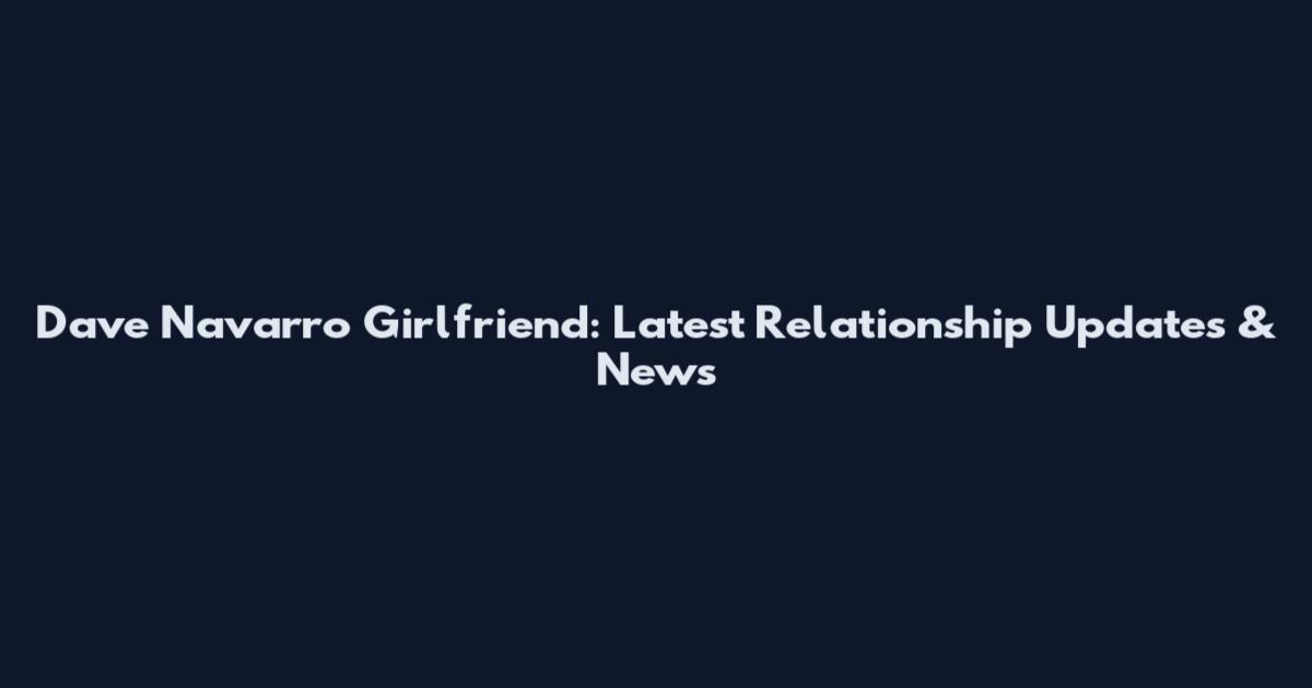 Dave Navarro Girlfriend: Latest Relationship Updates & News