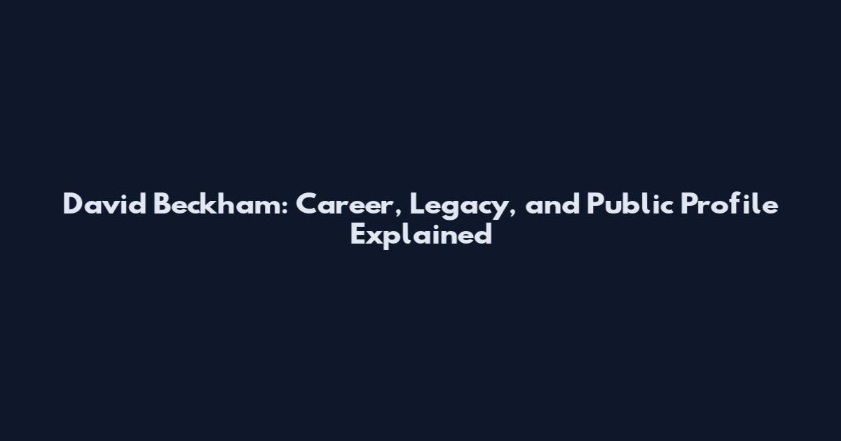 David Beckham: Career, Legacy, and Public Profile Explained