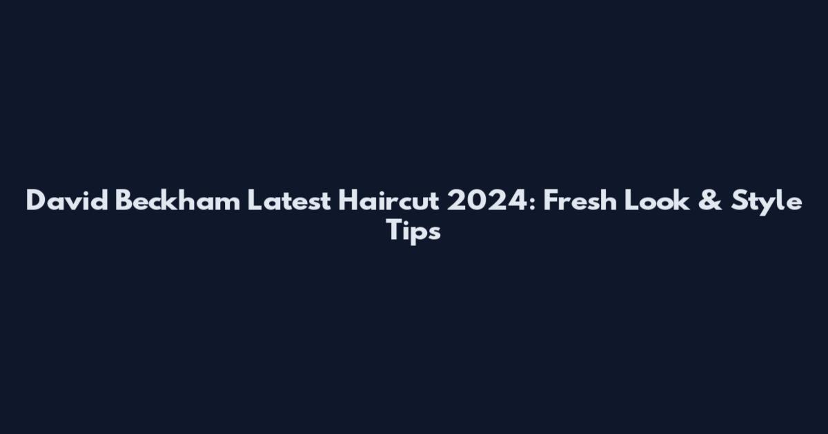 David Beckham Latest Haircut 2024: Fresh Look & Style Tips
