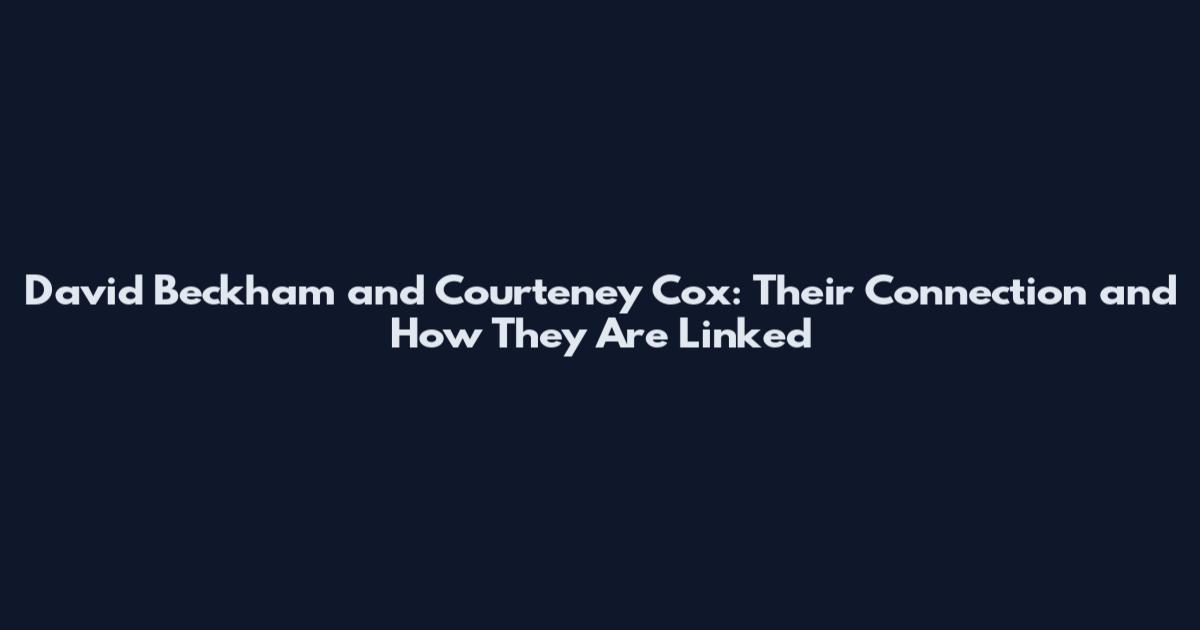 David Beckham and Courteney Cox: Their Connection and How They Are Linked
