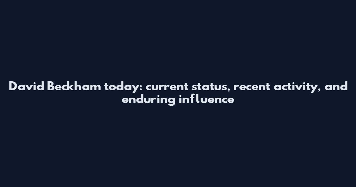 David Beckham today: current status, recent activity, and enduring influence