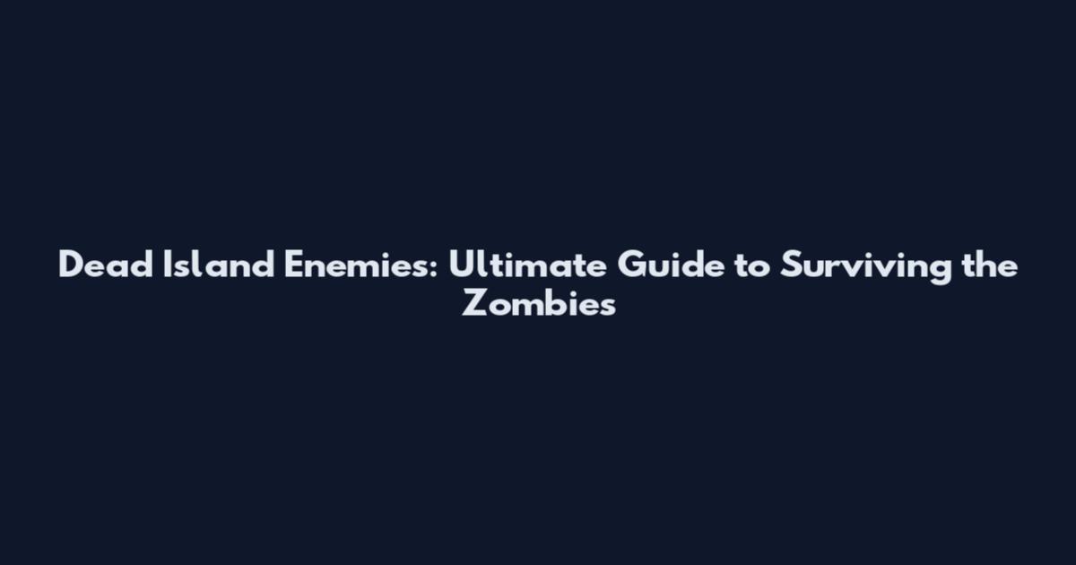 Dead Island Enemies: Ultimate Guide to Surviving the Zombies