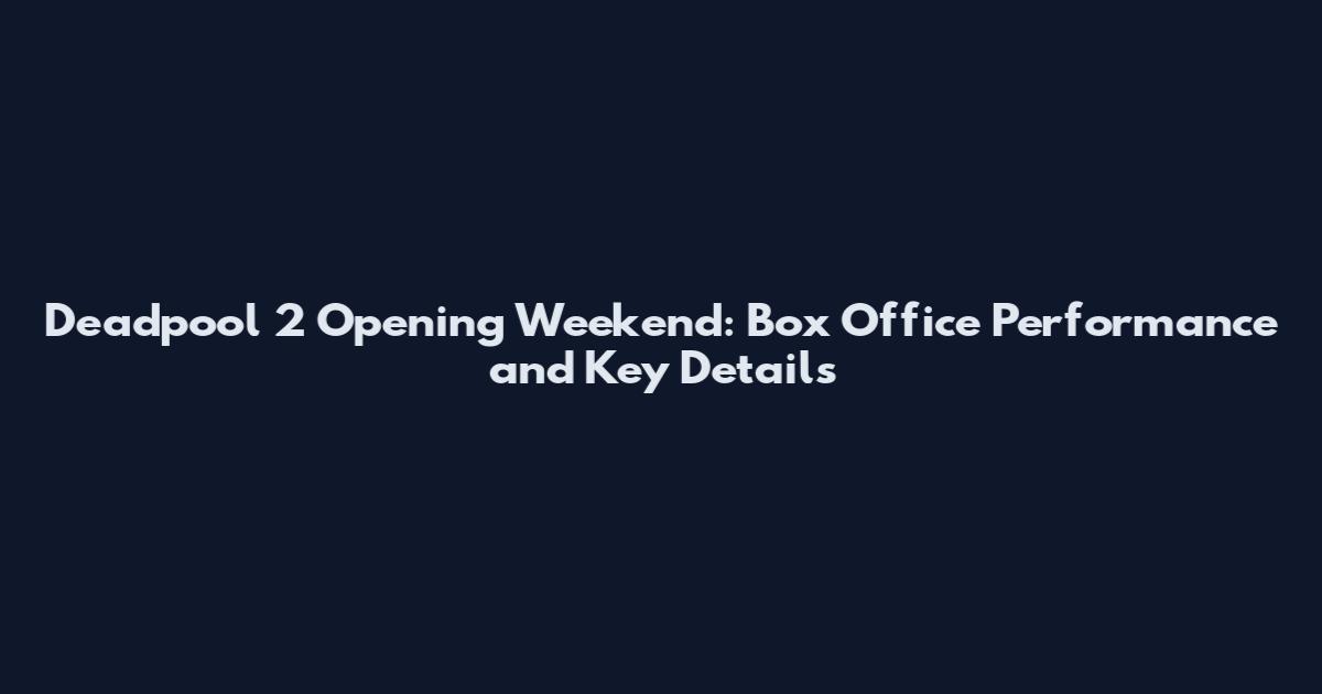 Deadpool 2 Opening Weekend: Box Office Performance and Key Details