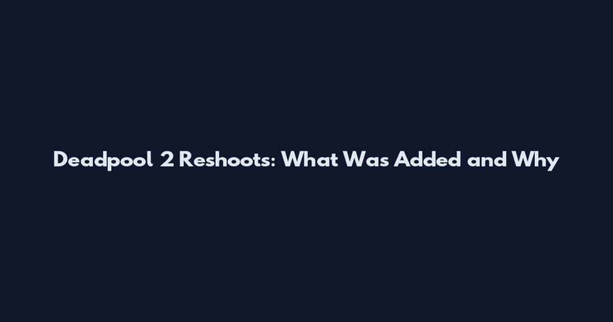 Deadpool 2 Reshoots: What Was Added and Why